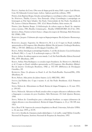 PEIXOTO, Antônio da Costa. Obra nova de língua geral de mina; Publ. e apres. Luís Silveira. 
Com. Fil. Edmundo Correia Lopes. Lisboa: Agência geral das colônias, 1945. 
PEREIRA, João Baptista Borges. Estudos antropológicos e sociológicos sobre o negro no Brasil. 
In: HARTMAN, Thebla; COELHO, Vera Penteado. (Org.) Contribuição à antropologia em 
homenagem ao Prof. Egon Schaden. São Paulo: Universidade de São Paulo. Faculdade de 
Fil., Letras e Ciências Humanas, 1981. (Col. Museu Paulista, Série ensaios, 4) 
PEREIRA, João Baptista Borges. A folclorização da cultura negra no Brasil. In: simpósio 
etnia e racismo, 1981, Brasília. Comunicações... Brasília: UNB/EAFORD. 26-27 fev. 1981. 
QUEIROZ, Sônia. Pé preto no barro branco: a língua dos negros da Tabatinga. Belo Horizonte: 
Ed. UFMG, 1998. 
RAIMUNDO, Jacques. O elemento afro-negro na língua portuguesa. Rio de Janeiro: Renascença, 
1933. 
RAIMUNDO, Jacques. Sugestões. In: HERSKOVITS, M. J. et al. O negro no Brasil; trabalhos 
apresentados ao II Congresso Afro-Brasileiro (Bahia). Rio de Janeiro: Civilização Brasileira, 
1940. p. 359-363. (Biblioteca de Divulgação Científica, 20) 
RAMOS, Arthur. Introdução à antropologia brasileira. 3. ed. Rio de Janeiro: Casa do Estudante 
do Brasil, 1962, v. 3, cap. 9: A aculturação negra, p. 136-153. 
RAMOS, Arthur. As culturas negras no novo mundo. 3. ed. São Paulo/Brasília: Editora Nacional/ 
INL, 1979. (Brasiliana, 249) 
RAMOS, Arthur. Nina Rodrigues e os estudos negro-brasileiros. In: HERSKOVITS, Melville J. 
et al. O negro no Brasil; trabalhos apresentados ao II Congresso Afro-Brasileiro (Bahia). 
Rio de Janeiro: Civilização Brasileira, 1940. p. 337-339. (Biblioteca de Divulgação 
Científica, 20) 
RODRIGUES, Nina. Os africanos no Brasil. 4. ed. São Paulo/Brasília: Nacional/INL, 1976. 
(Brasiliana, 9) 
ROSSI, Nelson. Atlas prévio dos falares baianos. [s.l.]: MEC/INL, 1963. 
SANTOS, Joel Rufino dos. O que é racismo. 6. ed. São Paulo: Brasiliense. (Col. Primeiros 
Passos, 7) 
SENNA, Nelson de. Africanismos no Brasil. Revista de Língua Portuguesa, n. 10, mar. 1921, 
p. 159-163. 
SENNA, Nelson de. Africanos no Brasil; estudos sobre os negros africanos e influências sobre 
a linguagem e costumes do povo brasileiro. Belo Horizonte: Of. Gráf. Queiroz Breyner, 
1938. 
SENNA, Nelson de. Contribuições para a ethnologia brasileira: os negros (elementos de 
origem africana e seus descendentes). Revista de Língua Portuguesa, n. 22, p. 136-149, mar. 
1923. 
SILVA, Rosa V. M. Aspectos do contacto lingüístico no Brasil. Universitas, Salvador: UFBA. 
n. 24. jan./mar. 1979. p. 83-95. 
SILVA NETO, Serafim da. Guia para estudos dialetológicos. 2. ed. melh. e ampl. Belém: Conselho 
Nacional de Pesquisas, Instituto Nacional de Pesquisas da Amazônia, 1957. 
Disponível em: http://www.letras.ufmg.br/poslit 2002 - ALETRIA 5 9 
 