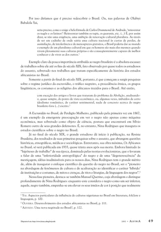 Por isso diríamos que é preciso redescobrir o Brasil. Ou, nas palavras de Olabiyi 
Babalola Yai, 
seria preciso, como o exige a bela fórmula de Carlos Drummond de Andrade, ‘reinventar 
os nagôs e os latinos’! Reinventar também os tupis, os guaranis, etc. (...) É, por assim 
dizer, se não uma exigência, uma ambição de renovação cultural pluralista. Ao invés 
de ser um cadinho de onde sairia uma cultura nacional às custas de perdas, de 
assimilação, de intolerância e de menosprezos gratuitos, o Brasil poderia dar ao mundo 
o exemplo de um pluralismo cultural em que os homens são mais eles mesmos quando 
vivem plenamente suas culturas próprias e são conseqüentemente capazes de melhor 
conhecer e de viver as dos outros.1 
Exemplo claro da pouca importância atribuída ao negro brasileiro é a absoluta escassez 
de trabalhos sobre ele até os fins do século XIX, fato observado por quase todos os estudiosos 
do assunto, sobretudo nos trabalhos que tratam especificamente da história dos estudos 
africanistas no Brasil. 
Somente a partir do final do século XIX, portanto, é que começam a surgir pesquisas 
sobre o regime jurídico da escravidão, o tráfico negreiro, a procedência étnica, os grupos 
lingüísticos, os costumes e as religiões dos africanos trazidos para o Brasil. Até então, 
com exceção dos artigos e livros que trataram do problema da Abolição, analisando-o, 
quase sempre, do ponto de vista econômico, ou, algumas vezes, imbuídos de certo 
idealismo romântico, de caráter sentimental, nada de concreto acerca do negro 
brasileiro fora (...) escrito.2 
A Escravidão no Brasil, de Perdigão Malheiro, publicado pela primeira vez em 1867, 
é um exemplo da emergente preocupação em ver o negro não apenas como máquina 
econômica, mas sobretudo como objeto de ciência, postura que encontrará em Sílvio 
Romero outro de seus grandes defensores. É, no entanto, Nina Rodrigues que inaugura os 
estudos científicos sobre o negro no Brasil. 
Já no final do século XIX, o grande estudioso dá início à publicação, na Revista 
Brasileira, dos resultados de suas primeiras pesquisas sobre o assunto, que abrangem questões 
históricas, etnográficas, médicas e sociológicas. Entretanto, sua obra máxima, Os Africanos 
no Brasil, só será publicada em 1933, quase trinta anos após sua morte. Embora limitado às 
“hipóteses de trabalho” de sua época, dominada pelas teorias evolucionistas, que o levaram 
a falar de uma “inferioridade antropológica” do negro e de uma “degenerescência” da 
mestiçagem, idéias inadmissíveis para os nossos dias, Nina Rodrigues tem o grande mérito 
de, além de inaugurar o enfoque científico da questão do negro no Brasil, ser o “pioneiro 
na abordagem de fenômenos de cultura e de aculturação ao identificar o caráter ‘híbrido’ 
de instituições e costumes, de mitos e crenças, de ritos e liturgias, de linguagem dos negros”.3 
Nessa fase pioneira, destaca-se também Manuel Querino, cuja abordagem o distingue 
profundamente de Nina Rodrigues: enquanto este considera o negro como um ser inferior, 
aquele, negro também, empenha-se em elevar os seus irmãos de cor à posição que realmente 
1 YAI. Aspectos particulares da influência de culturas nigerianas no Brasil em literatura, folclore e 
linguagem, p. 100. 
2 OLIVEIRA. Desenvolvimento dos estudos africanistas no Brasil, p. 111. 
3 AZEVEDO. Uma nova negritude no Brasil?, p. 122. 
Disponível em: http://www.letras.ufmg.br/poslit 2002 - ALETRIA 4 9 
 