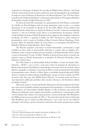ocuparam na colonização do Brasil. No entender de Waldir Freitas Oliveira, “não foram 
até hoje escritas palavras mais sensatas e judiciosas acerca do desempenho e da contribuição 
do negro no curso da História do Brasil que as de Manuel Querino”4 em “O Colono Preto 
como Fator da Civilização Brasileira”, comunicação apresentada ao VI Congresso Brasileiro 
de Geografia, reunido em Belo Horizonte em 1918. 
No início do século XX, excetuando-se o aparecimento de Artur Ramos, continuador 
do trabalho de Nina Rodrigues, nada de muito importante surge na área, e os estudos 
africanistas só são retomados na década de 30. Em 1934, Gilberto Freyre publica Casa 
Grande & Senzala, dando início, na opinião de Thales de Azevedo5, a uma nova antropologia 
cultural e a uma nova história social, aberta ao reconhecimento da presença cultural, 
social e biológica do negro no Brasil. Realizam-se dois congressos afro-brasileiros, o primeiro 
em Recife, em 1934, e o segundo na Bahia, em 1937. Destacam-se, então, numerosos 
pesquisadores, entre os quais os brasileiros Edison Carneiro, Renato Mendonça, Dante 
Laytano, Mário de Andrade, Aidano do Couto Ferraz e os estrangeiros Donald Pierson, 
Melville J. Herkovits, Roger Bastide e Pierre Verger. 
Nas décadas seguintes, com maior ou menor intensidade, continuaram a surgir 
trabalhos na área, tendo-se desenvolvido sobretudo os estudos sobre as religiões afro-brasileiras, 
entre os quais se podem citar, por exemplo, os de Roger Bastide e Pierre Verger 
e, mais recentemente, Yvonne A.Velho. Também se desenvolveram muito os estudos das 
relações raciais no Brasil, destacando-se as pesquisas de Florestan Fernandes, Oracy 
Nogueira e Otávio Ianni. 
Em 1959, funda-se na Universidade Federal da Bahia o Centro de Estudos Afro- 
Orientais – CEAO –, que se torna o mais ativo centro de formação de africanistas no 
Brasil, tendo montado uma biblioteca especializada, promovido cursos de extensão sobre a 
história, a geografia, a sociologia e a economia da África e criado um importante intercâmbio 
de pesquisadores entre o Brasil e a África. Entre as atividades desenvolvidas pelo CEAO, 
destaca-se ainda um amplo programa de publicações, em que se inclui a criação, em 1965, 
da revista Afro-Ásia, que, para Waldir Freitas Oliveira, “se tornaria, muito em breve, a 
mais importante publicação periódica sobre assuntos africanos e afro-brasileiros editada 
na América Latina”.6 
Mais tarde criam-se o Centro de Estudos Africanistas, da Universidade de São Paulo, 
que, entre outras atividades, mantém um programa de pós-graduação, e o Centro de Estudos 
Afro-Asiáticos, da Universidade Cândido Mendes, no Rio de Janeiro, que possui uma 
biblioteca considerada a mais completa em periódicos, conferências e comunicações e edita 
a revista Estudos Afro-Asiáticos. De criação posterior, o Centro de Estudos Afro-Brasileiros, 
da UFMG, promoveu em novembro de 1981 o 1o Encontro Nacional de Centros de Estudos 
Afro-Brasileiros, que se realizou em Belo Horizonte e teve como um de seus objetivos 
principais “unir esforços, apoiar e incentivar as iniciativas de estudo e pesquisa que venham 
4 OLIVEIRA. Desenvolvimento dos estudos africanistas no Brasil, p. 112. 
5 AZEVEDO. Uma nova negritude no Brasil?, p. 122. 
6 OLIVEIRA. Desenvolvimento dos estudos africanistas no Brasil, p. 116. 
5 0 A L E T R I A - 2 0 0 2 Disponível em: http://www.letras.ufmg.br/poslit 
 