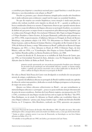 a contribuir para despertar a consciência nacional para o papel histórico e atual dos povos 
africanos e seus descendentes com relação ao Brasil”.7 
Percebe-se, portanto, que o desenvolvimento atingido pelos estudos afro-brasileiros 
não é ainda suficiente para evidenciar o papel real do negro na sociedade brasileira. 
No que diz respeito aos estudos lingüísticos, nossa situação é ainda mais precária, 
embora eles tenham recebido certo impulso na década de 30 — quando se publicam os 
livros considerados clássicos no assunto. É importante observar que a grande maioria desses 
trabalhos se ocupa da influência das línguas africanas no português brasileiro, na tentativa 
de definir até que ponto os negros foram os responsáveis pela diferenciação lingüística que 
se verifica entre Portugal e Brasil. Aí se incluem O Elemento Afro-Negro na Língua Portuguesa 
e O Negro Brasileiro e Outros Escritos, de Jacques Raimundo, publicados pela primeira vez 
em 1933 e 1936, respectivamente; A Influência Africana no Português do Brasil, de Renato 
Mendonça, cuja primeira edição é de 1933; “Os Africanismos no Dialeto Gaúcho”, de 
Dante Laytano, saído na Revista do Instituto Histórico e Geográfico do Rio Grande do Sul, em 
1936; de Nelson de Senna, o artigo “Africanismos no Brasil”, publicado na Revista de Língua 
Portuguesa, em 1921, e o livro Africanos no Brasil, de 1938; O Elemento Negro, de João 
Ribeiro, saído em 1938, e as “Contribuições Afro-Negras ao Léxico Popular Brasileiro”, 
que Adelino Brandão publica na Revista Brasileira de Folclore, em 1968. 
A partir da década de 70, destacam-se os trabalhos de Yeda Pessoa de Castro, que, 
em 1976, na Universidade Nacional do Zaire, defende a tese De l’Intégration des Apports 
Africains dans les Parlers de Bahia au Brésil. Trata-se do 
primeiro estudo apresentado por um professor-pesquisador brasileiro para obtenção 
de um título de pós-graduação em universidade africana, visando, ao mesmo tempo, 
reabrir o capítulo que parecia encerrado com as obras publicadas na década de 30 
sobre o influxo de línguas africanas no português do Brasil.8 
De volta ao Brasil, Yeda Pessoa de Castro vem divulgando os resultados de suas pesquisas 
através de artigos, conferências e livro. 
A questão da influência africana no português do Brasil é também tratada em capítulos 
de obras de caráter mais genérico, dedicadas ao estudo da língua portuguesa ou da presença 
do negro em nossa cultura. 
Quanto aos falares africanos sobreviventes no Brasil – em que normalmente se 
misturam línguas africanas e o português –, pouca ou quase nenhuma atenção têm merecido 
da parte de nossos estudiosos. Antônio da Costa Peixoto registra, em manuscritos de 1731 
e 1741, a existência de uma língua veicular de base ewê na região de Vila Rica.9 Em 1933, 
Nina Rodrigues, no já citado Os Africanos no Brasil, publica um vocabulário básico de 
cinco línguas sudanesas – grunce, jeje, hauçá, kamíri e tapa – colhido em Salvador. Rodolfo 
Garcia, no Io Congresso Afro-Brasileiro, realizado em 1934, apresenta um pequeno 
7 Encontro Nacional de Centros de Estudos Afro-Brasileiros, 1981. Os grifos são meus. Não tenho 
informações sobre a atuação deste centro de estudos nos últimos anos, e creio que ele foi desativado. 
8 Assim se refere a própria autora à sua tese de Doutorado, na Introdução ao seu livro Falares 
africanos na Bahia. Cf. p. 15. 
9 O trabalho só foi publicado em 1945, em Lisboa, por iniciativa de Luís Vieira. 
Disponível em: http://www.letras.ufmg.br/poslit 2002 - ALETRIA 5 1 
 