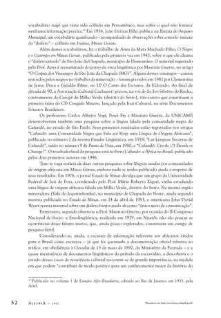 vocabulário nagô que teria sido colhido em Pernambuco, mas sobre o qual não fornece 
nenhuma informação precisa.10 Em 1938, João Dornas Filho publica na Revista do Arquivo 
Municipal, um vocabulário quimbundo – acompanhado de observações sobre a morfo-sintaxe 
do “dialeto” – colhido em Itaúna, Minas Gerais. 
Além desses vocabulários, há o trabalho de Aires da Mata Machado Filho, O Negro 
e o Garimpo em Minas Gerais, publicado pela primeira vez em 1943, sobre o que ele chama 
o “dialeto crioulo” de São João da Chapada, município de Diamantina. O material registrado 
pelo Prof. Aires é reexaminado do ponto de vista lingüístico por Maurizio Gnerre, no artigo 
“O Corpus dos Vissungos de São João da Chapada (MG)”. Alguns desses vissungos – cantos 
entoados pelos negros no trabalho da mineração – foram gravados em 1982 por Clementina 
de Jesus, Doca e Geraldo Filme, no LP O Canto dos Escravos, da Eldorado. Ao final da 
década de 90, a Associação Cultural Cachuera! gravou, na voz do Sr. Ivo Silvério da Rocha, 
contramestre do Catopê de Milho Verde (distrito do Serro), três cantos que constituem a 
primeira faixa do CD Congado Mineiro, lançado pela Itaú Cultural, na série Documentos 
Sonoros Brasileiros. 
Os professores Carlos Alberto Vogt, Peter Fry e Maurizio Gnerre, da UNICAMP, 
desenvolveram também uma pesquisa sobre a língua falada pela comunidade negra do 
Cafundó, no estado de São Paulo. Seus primeiros resultados estão registrados nos artigos 
“Cafundó: uma Comunidade Negra que Fala até Hoje uma Língua de Origem Africana”, 
publicado no número 2 da revista Estudos Lingüísticos, em 1978; “Las Lenguas Secretas de 
Cafundó”, saído no número 9 de Punto de Vista, em 1980; e “Cafundó: Creole (?) Death or 
Change?”. O resultado final da pesquisa está no livro Cafundó: a África no Brasil, publicado 
pelos dois primeiros autores em 1996. 
Tem-se vaga notícia de duas outras pesquisas sobre línguas usadas por comunidades 
de origem africana em Minas Gerais, embora nada se tenha publicado ainda a respeito de 
seus resultados. Em 1976, o jornal Estado de Minas divulga que um grupo da Universidade 
Federal de Juiz de Fora, coordenado pelo Prof. Mário Roberto Zágari, vinha estudando 
uma língua de origem africana falada em Milho Verde, distrito do Serro. Na mesma região 
mineradora (Vale do Jequitinhonha), no município de Chapada do Norte, ainda segundo 
matéria publicada no Estado de Minas, em 24 de abril de 1983, o americano John David 
Wyatt reuniu material sobre um dialeto banto usado ali como “único meio de comunicação”. 
Entretanto, segundo observou o Prof. Maurizio Gnerre, por ocasião do II Congresso 
Nacional de Socio- e Etnolingüística, realizado em 1979, em Niterói, não são poucas as 
ocorrências desse falares mistos, que, ainda pouco explorados, constituem um campo de 
pesquisa fértil. 
Considerando-se, ainda, a escassez de informação referente aos africanos vindos 
para o Brasil como escravos – já que foi queimada a documentação oficial relativa ao 
tráfico, em obediência à Circular de 13 de maio de 1892, do Ministério da Fazenda – e a 
quase inexistência de documentos lingüísticos do período da escravidão, a descoberta e o 
estudo desses casos de resistência cultural revestem-se de grande importância, na medida 
em que podem “contribuir de modo positivo para um conhecimento maior da história do 
10 Publicado no volume 1 de Estudos Afro-Brasileiros, editado no Rio de Janeiro, em 1935, pela 
Ariel. 
5 2 A L E T R I A - 2 0 0 2 Disponível em: http://www.letras.ufmg.br/poslit 
 