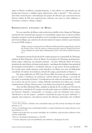 negro no Brasil e modificar, conseqüentemente, a visão elitista ou conformada que em 
grande parte brancos e também negros alimentamos sobre a questão” 
11. São, portanto, 
uma fonte essencial para a determinação dos grupos de africanos que concentravam nas 
diversas regiões do País seus remanescentes culturais, tais como os cultos religiosos, o 
artesanato, a música, a dança, a língua. 
R E M A N E S C E N T E S A F R I C A N O S E M MI N A S 
No caso específico de Minas, onde realizei meu trabalho sobre a língua da Tabatinga, 
constituem farto material para pesquisa as comunidades negras mais ou menos isoladas, 
formadas, em geral, a partir de quilombos ou em conseqüência da segregação racial imposta 
pelo Governo Régio, que, temeroso do elevado número de negros e mulatos aqui existentes 
no século XVIII, chegou a 
obrigar os pretos e mestiços forros ou libertos a habitarem bairros separados do convívio 
dos brancos. Daí, o fato de ainda se conhecerem pelo nome de ‘Arraial-dos-Forros’ 
certos subúrbios do antigo Tejuco (Diamantina), Serro, Ouro Preto, Sabará, Paracatu, 
etc.12 
Na primeira metade da década de 80, realizei pesquisa na comunidade da Tabatinga, 
periferia de Bom Despacho, Oeste de Minas. Os moradores da Tabatinga, predominante-mente 
negros, utilizavam, em situações especiais – de lazer, sobretudo diante de brancos 
moradores de outros bairros, de classe social superior – uma língua afro-brasileira: base gramatical 
do português rural brasileiro e vocabulário africano, ao que parece de base quimbundo.13 
Por ocasião dessa minha pesquisa, pude identificar em Minas, por meio da bibliografia 
consultada, 10 núcleos de resistência cultural afro-negra, apresentados na Figura 1. 
Em artigo publicado em 1938, João Dornas Filho dá notícia de uma localidade em 
que se verifica o fenômeno da resistência cultural africana em Minas: o povoado de 
Catumba, no município de Itaúna14. Considerado por ele ruínas de um quilombo, o vilarejo 
era, à época em que foi escrito o artigo, habitado unicamente por negros que, vivendo 
completamente isolados, falavam entre si um dialeto proveniente do quimbundo. 
Aires da Mata Machado Filho, também na década de 30, recolheu em São João da 
Chapada letra e melodia de 65 cantigas entoadas pelos negros no trabalho da mineração e 
nos funerais. Segundo o pesquisador, os vissungos, como são chamados esses cantos, 
“distribuem-se em três grupos: o primeiro constituído de peças em puro ambundo;15 o 
segundo, mais numeroso, com palavras nativas dos africanos, misturadas com vocábulos 
11 VOGT; FRY e GNERRE. Cafundó: uma comunidade negra que fala até hoje uma língua de origem 
africana, p. 12. 
12 SENNA. Contribuições para a ethnologia brasileira: os negros (elementos de origem africana e seus 
descendentes), p. 141. 
13 Embora não tenha feito um estudo etimológico do vocabulário, pude perceber evidências sobre 
sua base quimbundo. 
14 DORNAS. Vocabulário Quimbundo, p. 143-150. 
15 O termo adequado aqui seria quimbundo, pois ambundo é a designação da etnia. 
Disponível em: http://www.letras.ufmg.br/poslit 2002 - ALETRIA 5 3 
 