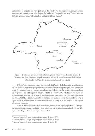 vernáculos; o terceiro em puro português do Brasil”. Ao lado desses cantos, os negros 
sanjoanenses conservavam uma “língua d’Angola” ou “banguela” ou “nagô” — como eles 
próprios a nomeavam, evidenciando o caráter híbrido da língua.16 
Figura 1 – Núcleos de resistência cultural afro-negra em Minas Gerais. Somados ao caso da 
Tabatinga, em Bom Despacho, são pelo menos dez núcleos de resistência cultural afro-negra 
já localizados em Minas Gerais, muitos deles ainda por estudar. 
O Prof. Aires menciona também o povoado de Quartel do Indaiá, a nove quilômetros 
de São João da Chapada, lugarejo habitado quase exclusivamente por negros, que conservam 
tradições bantos, como as cafuas – moradias feitas de barro e cobertas de capim ou palmas 
de coqueiro – e a fabricação de balaios, esteiras e peneiras.17 O estudo dos vissungos foi 
retomado esse ano por Lúcia Valéria do Nascimento, mestranda em Estudos Lingüísticos 
na FALE/UFMG. Acompanhando o trabalho de campo dessa pesquisadora, tive a 
oportunidade de conhecer as duas comunidades e verificar a permanência de alguns 
elementos culturais. 
Aires da Mata Machado Filho dá notícias, ainda, de um lugarejo próximo a Pitangui, 
de nome Capivara, cuja população viveu segregada até as primeiras décadas do século XX, 
apresentando peculiaridades dignas de estudo.18 
16 MACHADO FILHO. O negro e o garimpo em Minas Gerais, p. 107. 
17 MACHADO FILHO. O negro e o garimpo em Minas Gerais, p. 50-52. 
18 MACHADO FILHO. O negro e o garimpo em Minas Gerais, p. 52. 
5 4 A L E T R I A - 2 0 0 2 Disponível em: http://www.letras.ufmg.br/poslit 
 