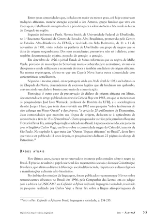 Entre essas comunidades que, isoladas em maior ou menor grau, até hoje conservam 
tradições africanas, merece atenção especial a dos Arturos, grupo familiar que vive em 
Contagem, trabalhando em agricultura e pecuária para a sobrevivência e liderando as festas 
de Congado na região. 
Segundo informou a Profa. Norma Smith, da Universidade Federal de Uberlândia, 
no 1o Encontro Nacional de Centro de Estudos Afro-Brasileiros, promovido pelo Centro 
de Estudos Afro-Brasileiros da UFMG, e realizado em Belo Horizonte, de 11 a 13 de 
novembro de 1981, vivia isolado na periferia de Uberlândia um grupo de negros que se 
dizia de origem moçambicana. Dos seus ascendentes, preservava não só o dialeto, como 
também documentação escrita, passada de geração a geração. 
Em dezembro de 1976 o jornal Estado de Minas informava que os negros de Milho 
Verde, povoado do município do Serro hoje muito conhecido pelo ecoturismo, viviam em 
choupanas e ainda utilizavam a economia de troca e também um dialeto de origem africana. 
Na mesma reportagem, afirma-se que em Capela Nova havia outra comunidade com 
características semelhantes. 
Segundo o mesmo jornal, em reportagem saída em 24 de abril de 1983, os habitantes 
de Chapada do Norte, descendentes de escravos fugidos que ali fundaram um quilombo, 
usavam ainda um dialeto banto como meio de comunicação. 
Patrocínio é outro caso de preservação de dialeto de origem africana em Minas, 
documentado em artigo publicado na revista Ciência Hoje em 1985, em que se mencionam 
os pesquisadores José Luiz Werneck, professor de História da UFRJ, e o sociolingüista 
alemão Jurgen Heye, que teria desenvolvido em 1982 uma pesquisa “sobre fenômenos do 
tipo calunga em Minas Gerais” e descoberto, “a cerca de 20 quilômetros de Diamantina, 
duas comunidades que mantêm sua língua de origem, dedicam-se à agricultura de 
subsistência e têm de 15 a 20 membros”. Outro pesquisador ouvido pela jornalista Rosyane 
Trotta foi Peter Fry, antropólogo inglês radicado no Brasil, à época escrevendo, em parceria 
com o lingüista Carlos Vogt, um livro sobre a comunidade negra do Cafundó, interior de 
São Paulo. No capítulo 8, que trata das “Outras ‘línguas africanas’ no Brasil”, deste livro 
que veio a ser publicado 11 anos depois, os pesquisadores dedicam 22 páginas à calunga de 
Patrocínio.19 
D A D O S A T U A I S 
Nos últimos anos, parece ter se renovado o interesse pelos estudos sobre o negro no 
Brasil. É preciso ressaltar o papel essencial dos movimentos sociais e da nova Constituição 
Brasileira, que afirma o direito à diferença: escola diferenciada, respeito aos cultos religiosos 
e manifestações culturais afro-brasileiros. 
No âmbito dos estudos da linguagem, foram publicados recentemente 5 livros sobre 
remanescentes africanos no Brasil: em 1996, pela Companhia das Letras, em co-edição 
com a editora da UNICAMP, sai Cafundó: a África no Brasil; linguagem e sociedade, resultado 
de pesquisa realizada por Carlos Vogt e Peter Fry sobre a língua afro-portuguesa da 
19 VOGT e FRY. Cafundó: a África no Brasil; linguagem e sociedade, p. 234-255. 
Disponível em: http://www.letras.ufmg.br/poslit 2002 - ALETRIA 5 5 
 
