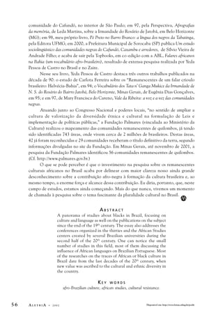 comunidade do Cafundó, no interior de São Paulo; em 97, pela Perspectiva, Afrografias 
da memória, de Leda Martins, sobre a Irmandade do Rosário de Jatobá, em Belo Horizonte 
(MG); em 98, meu próprio livro, Pé Preto no Barro Branco: a língua dos negros da Tabatinga, 
pela Editora UFMG; em 2000, a Prefeitura Municipal de Sorocaba (SP) publica Um estudo 
sociolingüístico das comunidades negras do Cafundó, Caxambu e arredores, de Sílvio Vieira de 
Andrade Filho; e acaba de sair pela Topbooks, em co-edição com a ABL, Falares africanos 
na Bahia (um vocabulário afro-brasileiro), resultado de extensa pesquisa realizada por Yeda 
Pessoa de Castro no Brasil e no Zaire. 
Nesse seu livro, Yeda Pessoa de Castro destaca três outros trabalhos publicados na 
década de 90: o estudo de Carlota Ferreira sobre os “Remanescentes de um falar crioulo 
brasileiro: Helvécia-Bahia”, em 94; o Vocabulário dos Tata n’ Ganga Mukice da Irmandade de 
N. S. do Rosário do Bairro Jatobá, Belo Horizonte, Minas Gerais, de Eugênia Dias Gonçalves, 
em 95; e em 97, de Mary Francisca do Careno, Vale da Ribeira: a voz e a vez das comunidades 
negras. 
Atuando junto ao Congresso Nacional e poderes locais, “no sentido de ampliar a 
cultura de valorização da diversidade étnica e cultural na formulação de Leis e 
implementação de políticas públicas,” a Fundação Palmares (vinculada ao Ministério da 
Cultura) realizou o mapeamento das comunidades remanescentes de quilombos, já tendo 
sido identificadas 743 áreas, onde vivem cerca de 2 milhões de brasileiros. Destas áreas, 
42 já foram reconhecidas e 29 comunidades receberam o título definitivo da terra, segundo 
informações divulgadas no site da Fundação. Em Minas Gerais, até novembro de 2001, a 
pesquisa da Fundação Palmares identificou 56 comunidades remanescentes de quilombos. 
(Cf. http://www.palmares.gov.br.) 
O que se pode perceber é que o investimento na pesquisa sobre os remanescentes 
culturais africanos no Brasil acaba por delinear com maior clareza nosso ainda grande 
desconhecimento sobre a contribuição afro-negra à formação da cultura brasileira e, ao 
mesmo tempo, a enorme força e alcance dessa contribuição. Eu diria, portanto, que, neste 
campo de estudos, estamos ainda começando. Mais do que nunca, vivemos um momento 
de chamada à pesquisa sobre o tema fascinante da pluralidade cultural no Brasil. 
A B S T R A C T 
A panorama of studies about blacks in Brazil, focusing on 
culture and language as well on the publications on the subject 
since the end of the 19th century. The essay also addresses the 
conferences organized in the thirties and the African Studies 
centers created by several Brazilian universities during the 
second half of the 20th century. One can notice the small 
number of studies in this field, most of them discussing the 
influence of African languages on Brazilian Portuguese. Most 
of the researches on the traces of African or black culture in 
Brazil date from the last decades of the 20th century, when 
new value was ascribed to the cultural and ethnic diversity in 
the country. 
K E Y W O R D S 
afro-Brazilian culture, african studies, cultural resistance. 
AA 
5 6 A L E T R I A - 2 0 0 2 Disponível em: http://www.letras.ufmg.br/poslit 
 
