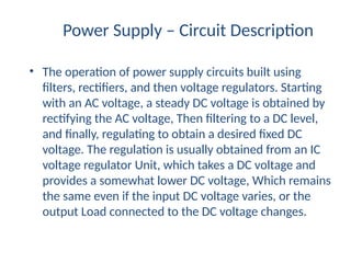 Power Supply – Circuit Description
• The operation of power supply circuits built using
filters, rectifiers, and then voltage regulators. Starting
with an AC voltage, a steady DC voltage is obtained by
rectifying the AC voltage, Then filtering to a DC level,
and finally, regulating to obtain a desired fixed DC
voltage. The regulation is usually obtained from an IC
voltage regulator Unit, which takes a DC voltage and
provides a somewhat lower DC voltage, Which remains
the same even if the input DC voltage varies, or the
output Load connected to the DC voltage changes.
 