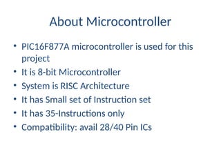 About Microcontroller
• PIC16F877A microcontroller is used for this
project
• It is 8-bit Microcontroller
• System is RISC Architecture
• It has Small set of Instruction set
• It has 35-Instructions only
• Compatibility: avail 28/40 Pin ICs
 