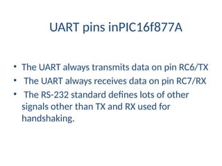 UART pins inPIC16f877A
• The UART always transmits data on pin RC6/TX
• The UART always receives data on pin RC7/RX
• The RS-232 standard defines lots of other
signals other than TX and RX used for
handshaking.
 