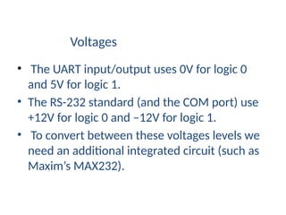Voltages
• The UART input/output uses 0V for logic 0
and 5V for logic 1.
• The RS-232 standard (and the COM port) use
+12V for logic 0 and –12V for logic 1.
• To convert between these voltages levels we
need an additional integrated circuit (such as
Maxim’s MAX232).
 