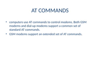 AT COMMANDS
• computers use AT commands to control modems. Both GSM
modems and dial-up modems support a common set of
standard AT commands.
• GSM modems support an extended set of AT commands.
 