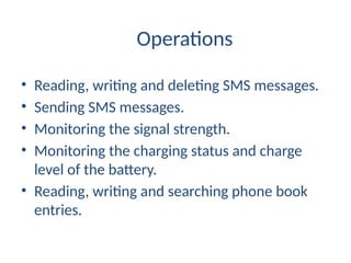 Operations
• Reading, writing and deleting SMS messages.
• Sending SMS messages.
• Monitoring the signal strength.
• Monitoring the charging status and charge
level of the battery.
• Reading, writing and searching phone book
entries.
 