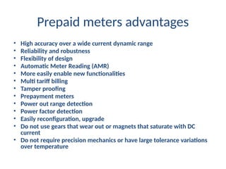 Prepaid meters advantages
• High accuracy over a wide current dynamic range
• Reliability and robustness
• Flexibility of design
• Automatic Meter Reading (AMR)
• More easily enable new functionalities
• Multi tariff billing
• Tamper proofing
• Prepayment meters
• Power out range detection
• Power factor detection
• Easily reconfiguration, upgrade
• Do not use gears that wear out or magnets that saturate with DC
current
• Do not require precision mechanics or have large tolerance variations
over temperature
 