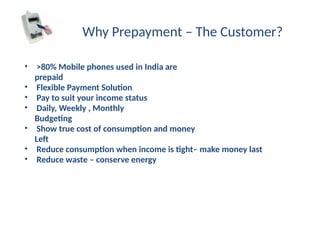 Why Prepayment – The Customer?
• >80% Mobile phones used in India are
prepaid
• Flexible Payment Solution
• Pay to suit your income status
• Daily, Weekly , Monthly
Budgeting
• Show true cost of consumption and money
Left
• Reduce consumption when income is tight– make money last
• Reduce waste – conserve energy
 
