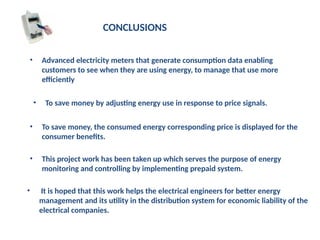 CONCLUSIONS
• Advanced electricity meters that generate consumption data enabling
customers to see when they are using energy, to manage that use more
efficiently
• To save money by adjusting energy use in response to price signals.
• To save money, the consumed energy corresponding price is displayed for the
consumer benefits.
• This project work has been taken up which serves the purpose of energy
monitoring and controlling by implementing prepaid system.
• It is hoped that this work helps the electrical engineers for better energy
management and its utility in the distribution system for economic liability of the
electrical companies.
 