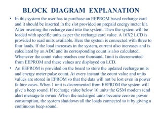 BLOCK DIAGRAM EXPLANATION
• In this system the user has to purchase an EEPROM based recharge card
and it should be inserted in the slot provided on prepaid energy meter kit.
After inserting the recharge card into the system, Then the system will be
loaded with specific units as per the recharge card value. A 16X2 LCD is
provided to read units available. Here the system is connected with three to
four loads. If the load increases in the system, current also increases and is
calculated by an ADC and its corresponding count is also calculated.
Whenever the count value reaches one thousand, 1unit is decremented
from EEPROM and these values are displayed on LCD.
• An EEPROM is provided on the board to store the updated recharge units
and energy meter pulse count. At every instant the count value and units
values are stored in EPROM so that the data will not be lost even in power
failure cases. When 1 unit is decremented from EEPROM the system will
give a beep sound. If recharge value below 10 units the GSM modem send
alert message to owner .When the recharged units become zero on power
consumption, the system shutdown all the loads connected to it by giving a
continuous beep sound.
 
