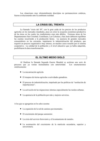 Las situaciones muy elementalmente descriptas no permanecieron estáticas,
fueron evolucionando ante la cambiante realidad.



                            LA CRISIS DEL TREINTA

        La llamada “crisis del 30”, con la gran caída de los precios de los productos
agrícolas en los mercados mundiales, puso en crisis la ecuación económico-productiva
de las áreas en las cuales los rendimientos eran más débiles. Extensas áreas de los
Departamentos San Cristobal, Castellanos, Las Colonias y San Justo debieron equilibrar
las cuentas recurriendo a la producción láctea. La ausencia de grandes mercados
consumidores en las cercanías, impulsaron la industrialización del producto, que
requirió un proceso organizativo muy intenso, en muchos casos resuelto por el sistema
cooperativo. La calidad de la población y el nivel educativo que ya había adquirido,
posibilitaron la dura transformación.



                           EL ÚLTIMO MEDIO SIGLO
        Al finalizar la llamada Segunda Guerra Mundial se aceleran una serie de
procesos que ya venían insinuándose con anterioridad.       Los enumeraremos
sintéticamente:

       •   La mecanización agrícola.

       •   El traspaso de tierras agrícolas a actividades ganaderas.

       •   El proceso de industrialización, impulsado por las políticas de “sustitución de
           importaciones”.

       •   La activación de las migraciones internas especialmente las rurales-urbanas.

       •   La apetencia de la población por más y mejores servicios.



A los que se agregarían en los años sesenta:

       •   La expansión de la red de caminos pavimentados.

       •   El crecimiento del parque automotor.

       •   La crisis del servicio ferroviario y el levantamiento de ramales.

       •   La acentuación del crecimiento de la matrícula secundaria, superior y
           universitaria.
 