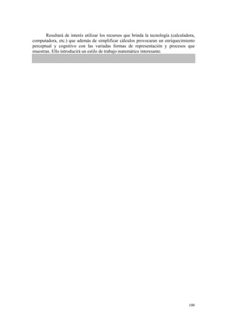 Resultará de interés utilizar los recursos que brinda la tecnología (calculadora,
computadora, etc.) que además de simplificar cálculos provocaran un enriquecimiento
perceptual y cognitivo con las variadas formas de representación y procesos que
muestran. Ello introducirá un estilo de trabajo matemático interesante.




                                                                                    100
 