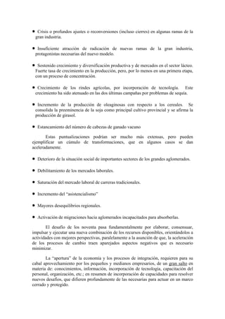 •    Crisis o profundos ajustes o reconversiones (incluso cierres) en algunas ramas de la
    gran industria.

•    Insuficiente atracción de radicación de nuevas ramas de la gran industria,
    protagonistas necesarias del nuevo modelo.

•    Sostenido crecimiento y diversificación productiva y de mercados en el sector lácteo.
    Fuerte tasa de crecimiento en la producción, pero, por lo menos en una primera etapa,
    con un proceso de concentración.

•    Crecimiento de los rindes agrícolas, por incorporación de tecnología. Este
    crecimiento ha sido atenuado en las dos últimas campañas por problemas de sequía.

•    Incremento de la producción de oleaginosas con respecto a los cereales. Se
    consolida la preeminencia de la soja como principal cultivo provincial y se afirma la
    producción de girasol.

•    Estancamiento del número de cabezas de ganado vacuno

       Estas puntualizaciones podrían ser mucho más extensas, pero pueden
ejemplificar un cúmulo de transformaciones, que en algunos casos se dan
aceleradamente.

•    Deterioro de la situación social de importantes sectores de los grandes aglomerados.

•    Debilitamiento de los mercados laborales.

•    Saturación del mercado laboral de carreras tradicionales.

•    Incremento del “asistencialismo”

•    Mayores desequilibrios regionales.

•    Activación de migraciones hacia aglomerados incapacitados para absorberlas.

       El desafío de los noventa pasa fundamentalmente por elaborar, consensuar,
impulsar y ejecutar una nueva combinación de los recursos disponibles, orientándolos a
actividades con mejores perspectivas, paralelamente a la asunción de que, la aceleración
de los procesos de cambio traen aparejados aspectos negativos que es necesario
minimizar.

       La “apertura” de la economía y los procesos de integración, requieren para su
cabal aprovechamiento por los pequeños y medianos empresarios, de un gran salto en
materia de: conocimientos, información, incorporación de tecnología, capacitación del
personal, organización, etc.; en resumen de incorporación de capacidades para resolver
nuevos desafíos, que difieren profundamente de las necesarias para actuar en un marco
cerrado y protegido.
 