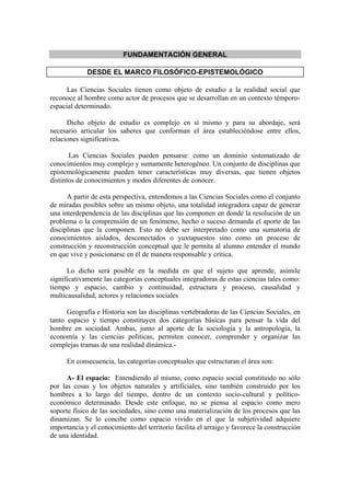 FUNDAMENTACIÓN GENERAL

             DESDE EL MARCO FILOSÓFICO-EPISTEMOLÓGICO

     Las Ciencias Sociales tienen como objeto de estudio a la realidad social que
reconoce al hombre como actor de procesos que se desarrollan en un contexto témporo-
espacial determinado.

      Dicho objeto de estudio es complejo en sí mismo y para su abordaje, será
necesario articular los saberes que conforman el área estableciéndose entre ellos,
relaciones significativas.

       Las Ciencias Sociales pueden pensarse: como un dominio sistematizado de
conocimientos muy complejo y sumamente heterogéneo. Un conjunto de disciplinas que
epistemológicamente pueden tener características muy diversas, que tienen objetos
distintos de conocimientos y modos diferentes de conocer.

      A partir de esta perspectiva, entendemos a las Ciencias Sociales como el conjunto
de miradas posibles sobre un mismo objeto, una totalidad integradora capaz de generar
una interdependencia de las disciplinas que las componen en donde la resolución de un
problema o la comprensión de un fenómeno, hecho o suceso demanda el aporte de las
disciplinas que la componen. Esto no debe ser interpretado como una sumatoria de
conocimientos aislados, desconectados o yuxtapuestos sino como un proceso de
construcción y reconstrucción conceptual que le permita al alumno entender el mundo
en que vive y posicionarse en él de manera responsable y crítica.

      Lo dicho será posible en la medida en que el sujeto que aprende, asimile
significativamente las categorías conceptuales integradoras de estas ciencias tales como:
tiempo y espacio, cambio y continuidad, estructura y proceso, causalidad y
multicausalidad, actores y relaciones sociales

      Geografía e Historia son las disciplinas vertebradoras de las Ciencias Sociales, en
tanto espacio y tiempo constituyen dos categorías básicas para pensar la vida del
hombre en sociedad. Ambas, junto al aporte de la sociología y la antropología, la
economía y las ciencias políticas, permiten conocer, comprender y organizar las
complejas tramas de una realidad dinámica.-

      En consecuencia, las categorías conceptuales que estructuran el área son:

      A- El espacio: Entendiendo al mismo, como espacio social constituido no sólo
por las cosas y los objetos naturales y artificiales, sino también construido por los
hombres a lo largo del tiempo, dentro de un contexto socio-cultural y político-
económico determinado. Desde este enfoque, no se piensa al espacio como mero
soporte físico de las sociedades, sino como una materialización de los procesos que las
dinamizan. Se lo concibe como espacio vivido en el que la subjetividad adquiere
importancia y el conocimiento del territorio facilita el arraigo y favorece la construcción
de una identidad.
 