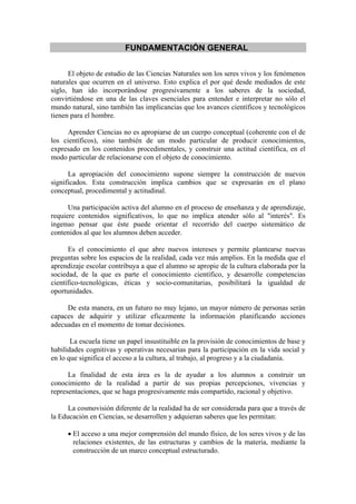 FUNDAMENTACIÓN GENERAL


      El objeto de estudio de las Ciencias Naturales son los seres vivos y los fenómenos
naturales que ocurren en el universo. Esto explica el por qué desde mediados de este
siglo, han ido incorporándose progresivamente a los saberes de la sociedad,
convirtiéndose en una de las claves esenciales para entender e interpretar no sólo el
mundo natural, sino también las implicancias que los avances científicos y tecnológicos
tienen para el hombre.

     Aprender Ciencias no es apropiarse de un cuerpo conceptual (coherente con el de
los científicos), sino también de un modo particular de producir conocimientos,
expresado en los contenidos procedimentales, y construir una actitud científica, en el
modo particular de relacionarse con el objeto de conocimiento.

      La apropiación del conocimiento supone siempre la construcción de nuevos
significados. Esta construcción implica cambios que se expresarán en el plano
conceptual, procedimental y actitudinal.

      Una participación activa del alumno en el proceso de enseñanza y de aprendizaje,
requiere contenidos significativos, lo que no implica atender sólo al "interés". Es
ingenuo pensar que éste puede orientar el recorrido del cuerpo sistemático de
contenidos al que los alumnos deben acceder.

      Es el conocimiento el que abre nuevos intereses y permite plantearse nuevas
preguntas sobre los espacios de la realidad, cada vez más amplios. En la medida que el
aprendizaje escolar contribuya a que el alumno se apropie de la cultura elaborada por la
sociedad, de la que es parte el conocimiento científico, y desarrolle competencias
científico-tecnológicas, éticas y socio-comunitarias, posibilitará la igualdad de
oportunidades.

     De esta manera, en un futuro no muy lejano, un mayor número de personas serán
capaces de adquirir y utilizar eficazmente la información planificando acciones
adecuadas en el momento de tomar decisiones.

       La escuela tiene un papel insustituible en la provisión de conocimientos de base y
habilidades cognitivas y operativas necesarias para la participación en la vida social y
en lo que significa el acceso a la cultura, al trabajo, al progreso y a la ciudadanía.

      La finalidad de esta área es la de ayudar a los alumnos a construir un
conocimiento de la realidad a partir de sus propias percepciones, vivencias y
representaciones, que se haga progresivamente más compartido, racional y objetivo.

      La cosmovisión diferente de la realidad ha de ser considerada para que a través de
la Educación en Ciencias, se desarrollen y adquieran saberes que les permitan:

     • El acceso a una mejor comprensión del mundo físico, de los seres vivos y de las
       relaciones existentes, de las estructuras y cambios de la materia, mediante la
       construcción de un marco conceptual estructurado.
 