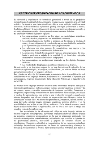 CRITERIOS DE ORGANIZACIÓN DE LOS CONTENIDOS

La selección y organización de contenidos garantizará a través de las propuestas
metodológicas el carácter holístico, integral y progresivo, que caracteriza a la actividad
artística. Es necesaria una visión actualizada, abierta a sus múltiples manifestaciones
estilísticas, en la diversidad de expresiones que hoy convergen y conforman la música,
la plástica, el teatro y la expresión corporal sin marginar aspectos más experimentales y
recientes, ni quedar rezagadas culturas provenientes de contextos disímiles.
Se tendrán en cuenta los siguientes aspectos:
         • Las características evolutivas de los niños: sus posibilidades cognitivas,
            afectivas, motrices, lingüísticas; sus necesidades e intereses.
         • La contextualización que facilite la conexión de la música, la plástica, el
            teatro y la expresión corporal, con el medio socio-cultural del niño, su familia
            y las experiencias que el mismo trae de su propio ambiente.
         • Las relaciones con otros campos del conocimiento para acercar a los
            lenguajes artísticos a la cotidianeidad de la escuela.
         • La progresión: 1) desde lo más general y cercano a las experiencias del niño,
            hacia lo particular y alejado de su realidad; 2) no lineal sino espiralada
            abordándolos en sucesivos niveles de complejidad.
         • Las combinaciones en producciones integradas de los distintos lenguajes
            artísticos.
         • Las posibilidades de aplicación a contextos más amplios y diversos.
De este modo y sin descuidar ninguna de las tres dimensiones de selección de los
contenidos (epistemológica, psicológica y socio-cultural), se estarían dando las bases
para el conocimiento de los lenguajes artísticos.
Los criterios de selección de los contenidos se orientarán hacia la sensibilización y el
conocimiento de los lenguajes artísticos, al desarrollo de la creatividad, la expresión y la
comunicación, objetivos fundamentales de la Educación Artística en el Segundo Ciclo
de la EGB.

La práctica de los lenguajes artísticos conllevan a una instancia de búsqueda en la que el
niño realiza exploraciones multisensoriales y lúdicas; sensopercepción de sí mismo y de
su entorno; lectura, evocación, construcción de imágenes percibidas, fantaseadas e
imaginadas; exploración y experimentación de los elementos de los códigos, sus modos
y medios de representación, para arribar a una producción personal o grupal como
síntesis integradora que alcanza niveles de organización con diferentes grados de
complejidad en cada ciclo. Así mismo la aproximación, percepción, lectura, disfrute y
goce del hecho artístico integra estrategias cognitivas, aspectos afectivos y de la
sensibilidad en una actitud activa crítica y valorativa. En la toma de contacto con el
hecho artístico el niño siente el objeto estético y en ese acto lo hace suyo, lo integra a su
mundo y en cierta forma lo re-crea.
        Los aprendizajes de los elementos del código de cada lenguaje artístico se
realizan integrados en la experiencia espontanea. Implica la concreción formal y estética
de proyectos expresivos comunicativos en la que se encuentran conjugados los
contenidos conceptuales, procedimentales y actitudinales, que permiten la expresión de
las posibilidades creativas, individuales y grupales en contextos sociales de
significación. El avance en el análisis y reconocimiento de los elementos particulares
del código, los modos de organización, las formas de representación y el manejo de
técnicas y procedimientos se produce frente a la resolución de problemas. Los medios y


                                             217
 