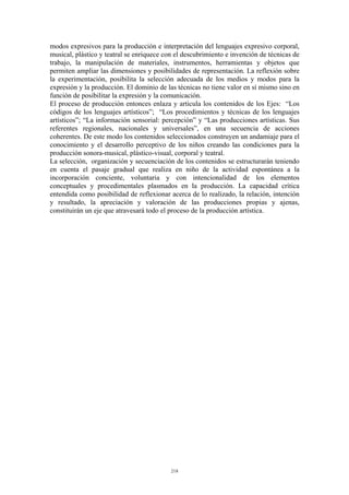 modos expresivos para la producción e interpretación del lenguajes expresivo corporal,
musical, plástico y teatral se enriquece con el descubrimiento e invención de técnicas de
trabajo, la manipulación de materiales, instrumentos, herramientas y objetos que
permiten ampliar las dimensiones y posibilidades de representación. La reflexión sobre
la experimentación, posibilita la selección adecuada de los medios y modos para la
expresión y la producción. El dominio de las técnicas no tiene valor en sí mismo sino en
función de posibilitar la expresión y la comunicación.
El proceso de producción entonces enlaza y articula los contenidos de los Ejes: “Los
códigos de los lenguajes artísticos”; “Los procedimientos y técnicas de los lenguajes
artísticos”; “La información sensorial: percepción” y “Las producciones artísticas. Sus
referentes regionales, nacionales y universales”, en una secuencia de acciones
coherentes. De este modo los contenidos seleccionados construyen un andamiaje para el
conocimiento y el desarrollo perceptivo de los niños creando las condiciones para la
producción sonora-musical, plástico-visual, corporal y teatral.
La selección, organización y secuenciación de los contenidos se estructurarán teniendo
en cuenta el pasaje gradual que realiza en niño de la actividad espontánea a la
incorporación conciente, voluntaria y con intencionalidad de los elementos
conceptuales y procedimentales plasmados en la producción. La capacidad crítica
entendida como posibilidad de reflexionar acerca de lo realizado, la relación, intención
y resultado, la apreciación y valoración de las producciones propias y ajenas,
constituirán un eje que atravesará todo el proceso de la producción artística.




                                           218
 