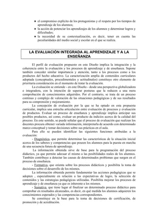 ♦ el compromiso explícito de los protagonistas y el respeto por los tiempos de
          aprendizaje de los alumnos;
        ♦ la acción de potenciar los aprendizajes de los alumnos y determinar logros y
          dificultades;
        ♦ la necesidad de su contextualización, es decir, tener en cuenta las
          peculiaridades del medio social y escolar en el que se realiza.


     LA EVALUACIÓN INTEGRADA AL APRENDIZAJE Y A LA
                      ENSEÑANZA

        El perfil de evaluación propuesto en este Diseño implica la integración y la
coherencia entre la evaluación y los procesos de aprendizaje y de enseñanza. Supone
también conceder similar importancia y atención, tanto a los procesos como a los
productos del hecho educativo. La caracterización amplia de contenidos curriculares
adoptada (conceptuales, procedimentales y actitudinales) constituye otro elemento de
prioritaria consideración en el momento de tratar la evaluación.
        La evaluación se entiende - en este Diseño - desde una perspectiva globalizadora
e integradora, con la intención de superar posturas que la reducen a una mera
comprobación de conocimientos adquiridos. Por el contrario, se trata de un proceso
continuo y complejo de valoración de las situaciones pedagógicas y de sus resultados
para su comprensión y mejoramiento.
        La concepción de evaluación por la que se ha optado en esta propuesta
curricular, implica una estrecha articulación entre evaluación de procesos y evaluación
de productos. Evaluar un proceso de enseñanza y aprendizaje implica anticipar sus
posibles productos, así como, evaluar un producto da indicios acerca de la calidad del
proceso. En este sentido, se puede señalar que el proceso de evaluación que realizan los
docentes procura obtener variada información, interpretarla de acuerdo con determinado
marco conceptual y tomar decisiones sobre sus prácticas en el aula.
        Para ello se pueden identificar las siguientes funciones atribuidas a la
evaluación:
        - Diagnóstica, que permite determinar las características de la situación inicial
acerca de los saberes y competencias que poseen los alumnos para la puesta en marcha
de una secuencia futura de aprendizaje.
         La información obtenida sirve de base para la programación del proceso
didáctico, ya que permite adecuar el mismo a las posibilidades reales de los alumnos.
También contribuye a detectar las causas de determinados problemas que surgen en el
proceso de enseñanza.
        - Formativa, que orienta sobre los procesos didácticos y posibilita la toma de
decisiones sobre el desarrollo de los mismos.
        La información obtenida permite fundamentar las acciones pedagógicas que se
adopten , especialmente en relación a las expectativas de logro, la selección de
contenidos y las estrategias pedagógicas utilizadas. Posibilita mejorar los procesos de
aprendizaje y de enseñanza ya que es inherente a los mismos.
        - Sumativa, que tiene lugar al finalizar un determinado proceso didáctico para
comprobar en resultados alcanzados, es decir, en qué medida los alumnos adquieren los
conocimientos esperados y las competencias correspondientes.
        Se constituye en la base para la toma de decisiones de certificación, de
promoción y de acreditación.
 