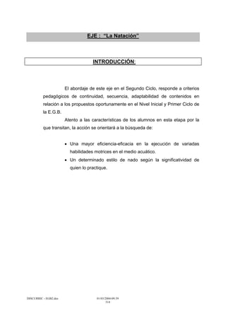 EJE : “La Natación”



                                    INTRODUCCIÓN:



                       El abordaje de este eje en el Segundo Ciclo, responde a criterios
          pedagógicos de continuidad, secuencia, adaptabilidad de contenidos en
          relación a los propuestos oportunamente en el Nivel Inicial y Primer Ciclo de
          la E.G.B.
                       Atento a las características de los alumnos en esta etapa por la
          que transitan, la acción se orientará a la búsqueda de:


                       • Una mayor eficiencia-eficacia en la ejecución de variadas
                         habilidades motrices en el medio acuático.
                       • Un determinado estilo de nado según la significatividad de
                         quien lo practique.




DISCURRIC - EGB2.doc                  01/03/2004-09:39
                                             314
 