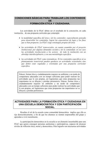 CONDICIONES BÁSICAS PARA TRABAJAR LOS CONTENIDOS
                       DE
          FORMACIÓN ETICA Y CIUDADANA.


        Las actividades de la FEyC deben ser el resultado de la concreción, en cada
institución, de una propuesta curricular que contemple:

     • la modalidad específica del área y de los contenidos: especialmente pensada
       para desarrollar los contenidos, lograr las expectativas de logro y los fines
       que se han propuesto. La FEyC exige estrategias propias del área

     • las actividades de FEyC transversales, en cuanto asumidas por el proyecto
       institucional, por algunas demandas sociales y de la comunidad; en ese caso
       las actividades involucrarán a los actores de toda la institución con un
       abordaje interdisciplinario y con una metodología específica.

     • las actividades de FEyC como sistemáticas. Ni los contenidos específicos ni su
       planteamiento transversal pueden quedarse en actividades ocasionales sino
       que deben estar reguladas y orientadas por una propuesta curricular
       específica.



     Educar, formar ética y ciudadanamente requiere un ambiente y un modo de
     comportarse adecuados con un tiempo suficiente para poder realizar las
     actividades que le son propias, así lograremos que estas propuestas tan
     importantes no se diluyan y pierdan pertenencia. Educar, formar ética y
     ciudadanamente requiere un ambiente y un modo de comportarse
     adecuados con un tiempo suficiente para poder realizar las actividades que
     le son propias, así lograremos que estas propuestas tan importantes no se
     diluyan y pierdan pertenencia.




ACTIVIDADES PARA LA FORMACIÓN ETICA Y CIUDADANA EN
   UNA ESCUELA DEMOCRÁTICA Y CON PARTICIPACIÓN
                      SOCIAL.

       Resaltar el rol de la escuela como comunidad democrática implica que ella se
rija democráticamente, a fin de que los alumnos se sientan responsables del grupo y
aprendan a vivir moralmente.

       La participación democrática en la escuela es un elemento insustituible para una
FEyC que quiera conseguir personas autónomas y participativas, capaces de alcanzar
niveles de reflexión ética, moral y democrática. Para lograrlo son necesarias actividades
 