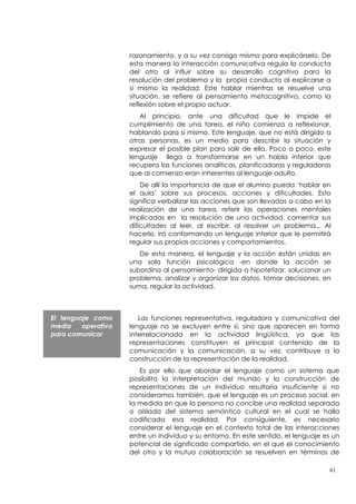 razonamiento, y a su vez consigo mismo para explicárselo. De
                     esta manera la interacción comunicativa regula la conducta
                     del otro al influir sobre su desarrollo cognitivo para la
                     resolución del problema y la propia conducta al explicarse a
                     sí mismo la realidad. Este hablar mientras se resuelve una
                     situación, se refiere al pensamiento metacognitivo, como la
                     reflexión sobre el propio actuar.
                        Al principio, ante una dificultad que le impide el
                     cumplimiento de una tarea, el niño comienza a reflexionar,
                     hablando para sí mismo. Este lenguaje, que no está dirigido a
                     otras personas, es un medio para describir la situación y
                     expresar el posible plan para salir de ella. Poco a poco, este
                     lenguaje llega a transformarse en un habla interior que
                     recupera las funciones analíticas, planificadoras y reguladoras
                     que al comienzo eran inherentes al lenguaje adulto.
                         De allí la importancia de que el alumno pueda ‘hablar en
                     el aula’ sobre sus procesos, acciones y dificultades. Esto
                     significa verbalizar las acciones que son llevadas a cabo en la
                     realización de una tarea, referir las operaciones mentales
                     implicadas en la resolución de una actividad, comentar sus
                     dificultades al leer, al escribir, al resolver un problema... Al
                     hacerlo, irá conformando un lenguaje interior que le permitirá
                     regular sus propias acciones y comportamientos.
                        De esta manera, el lenguaje y la acción están unidas en
                     una sola función psicológica -en donde la acción se
                     subordina al pensamiento- dirigida a hipotetizar, solucionar un
                     problema, analizar y organizar los datos, tomar decisiones, en
                     suma, regular la actividad.



El lenguaje como        Las funciones representativa, reguladora y comunicativa del
medio    operativo   lenguaje no se excluyen entre sí, sino que aparecen en forma
para comunicar       interrelacionada en la actividad lingüística, ya que las
                     representaciones constituyen el principal contenido de la
                     comunicación y la comunicación, a su vez, contribuye a la
                     construcción de la representación de la realidad.
                        Es por ello que abordar el lenguaje como un sistema que
                     posibilita la interpretación del mundo y la construcción de
                     representaciones de un individuo resultaría insuficiente si no
                     consideramos también, que el lenguaje es un proceso social, en
                     la medida en que la persona no concibe una realidad separada
                     o aislada del sistema semántico cultural en el cual se halla
                     codificada esa realidad. Por consiguiente, es necesario
                     considerar el lenguaje en el contexto total de las interacciones
                     entre un individuo y su entorno. En este sentido, el lenguaje es un
                     potencial de significado compartido, en el que el conocimiento
                     del otro y la mutua colaboración se resuelven en términos de

                                                                                    61
 