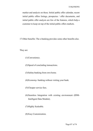 E-B@NKING


   market and analysis on these. Initial public offer calendar, recent
   initial public offers listings, prospectus / offer documents, and
   initial public offer analysis are few of the features, which help a
   customer to keep on top of the initial public offers markets.




17.Other benefits: The e-banking provides some other benefits also.




They are:


      (1) Convenience.


      (2) Speed of concluding transactions.


      (3) Safety-banking from own home.


      (4) Economy- banking without visiting your bank.


      (5) Cheaper service fees.


      (6) Seamless Integration with existing environment (IDM-
            Intelligent Data Module).


      (7) Highly Scaleable.


      (8) Easy Customization.



                                                     “Page10” of 74
 