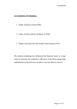 E-B@NKING




1.6 Limitation of E-Banking: -



   1. Safety situations around ATMs.




   2. Abuse of bank cards by fraudsters at ATMs.




   3. Danger of giving your card number when buying on-line.




The modern technology has influenced the financial sector to a large
extent. It increases the competitive efficiency of the firms and provides
sophistication to the end users. It makes everyone fittest to survive.




                                                         “Page12” of 74
 