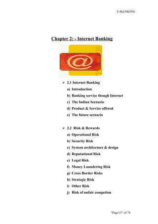 E-B@NKING




Chapter 2: - Internet Banking




      2.1 Internet Banking
       a) Introduction
       b) Banking service though Internet
       c) The Indian Scenario
       d) Product & Service offered
       e) The future scenario


      2.2 Risk & Rewards
       a) Operational Risk
       b) Security Risk
       c) System architecture & design
       d) Reputational Risk
       e) Legal Risk
       f) Money Laundering Risk
       g) Cross Border Risks
       h) Strategic Risk
       i) Other Risk
       j) Risk of unfair competion




                                  “Page13” of 74
 