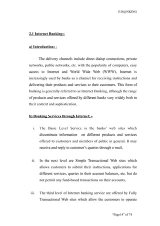E-B@NKING




2.1 Internet Banking:-


a) Introduction: -


        The delivery channels include direct dialup connections, private
networks, public networks, etc. with the popularity of computers, easy
access to Internet and World Wide Web (WWW), Internet is
increasingly used by banks as a channel for receiving instructions and
delivering their products and services to their customers. This form of
banking is generally referred to as Internet Banking, although the range
of products and services offered by different banks vary widely both in
their content and sophistication.


b) Banking Services through Internet: -


   i.   The Basic Level Service is the banks’ web sites which
        disseminate information     on different products and services
        offered to customers and members of public in general. It may
        receive and reply to customer’s queries through e-mail,


  ii.   In the next level are Simple Transactional Web sites which
        allows customers to submit their instructions, applications for
        different services, queries in their account balances, etc. but do
        not permit any fund-based transactions on their accounts,


 iii.   The third level of Internet banking service are offered by Fully
        Transactional Web sites which allow the customers to operate


                                                         “Page14” of 74
 