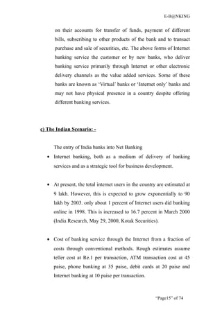 E-B@NKING


      on their accounts for transfer of funds, payment of different
      bills, subscribing to other products of the bank and to transact
      purchase and sale of securities, etc. The above forms of Internet
      banking service the customer or by new banks, who deliver
      banking service primarily through Internet or other electronic
      delivery channels as the value added services. Some of these
      banks are known as ‘Virtual’ banks or ‘Internet only’ banks and
      may not have physical presence in a country despite offering
      different banking services.




c) The Indian Scenario: -


      The entry of India banks into Net Banking
   • Internet banking, both as a medium of delivery of banking
      services and as a strategic tool for business development.


   • At present, the total internet users in the country are estimated at
      9 lakh. However, this is expected to grow exponentially to 90
      lakh by 2003. only about 1 percent of Internet users did banking
      online in 1998. This is increased to 16.7 percent in March 2000
      (India Research, May 29, 2000, Kotak Securities).


   • Cost of banking service through the Internet from a fraction of
      costs through conventional methods. Rough estimates assume
      teller cost at Re.1 per transaction, ATM transaction cost at 45
      paise, phone banking at 35 paise, debit cards at 20 paise and
      Internet banking at 10 paise per transaction.



                                                        “Page15” of 74
 