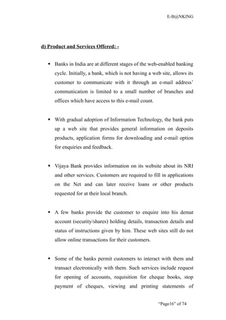 E-B@NKING




d) Product and Services Offered: -


   Banks in India are at different stages of the web-enabled banking
     cycle. Initially, a bank, which is not having a web site, allows its
     customer to communicate with it through an e-mail address’
     communication is limited to a small number of branches and
     offices which have access to this e-mail count.


   With gradual adoption of Information Technology, the bank puts
     up a web site that provides general information on deposits
     products, application forms for downloading and e-mail option
     for enquiries and feedback.


   Vijaya Bank provides information on its website about its NRI
     and other services. Customers are required to fill in applications
     on the Net and can later receive loans or other products
     requested for at their local branch.


   A few banks provide the customer to enquire into his demat
     account (security/shares) holding details, transaction details and
     status of instructions given by him. These web sites still do not
     allow online transactions for their customers.


   Some of the banks permit customers to interact with them and
     transact electronically with them. Such services include request
     for opening of accounts, requisition for cheque books, stop
     payment of cheques, viewing and printing statements of


                                                       “Page16” of 74
 
