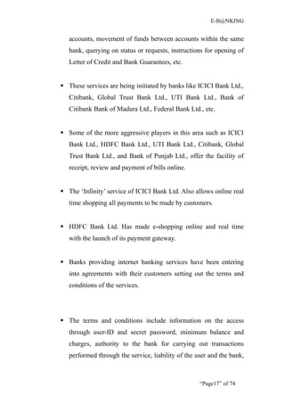 E-B@NKING


   accounts, movement of funds between accounts within the same
   bank, querying on status or requests, instructions for opening of
   Letter of Credit and Bank Guarantees, etc.


 These services are being initiated by banks like ICICI Bank Ltd.,
   Citibank, Global Trust Bank Ltd., UTI Bank Ltd., Bank of
   Citibank Bank of Madura Ltd., Federal Bank Ltd., etc.


 Some of the more aggressive players in this area such as ICICI
   Bank Ltd., HDFC Bank Ltd., UTI Bank Ltd., Citibank, Global
   Trust Bank Ltd., and Bank of Punjab Ltd., offer the facility of
   receipt, review and payment of bills online.


 The ‘Infinity’ service of ICICI Bank Ltd. Also allows online real
   time shopping all payments to be made by customers.


 HDFC Bank Ltd. Has made e-shopping online and real time
   with the launch of its payment gateway.


 Banks providing internet banking services have been entering
   into agreements with their customers setting out the terms and
   conditions of the services.




 The terms and conditions include information on the access
   through user-ID and secret password, minimum balance and
   charges, authority to the bank for carrying out transactions
   performed through the service, liability of the user and the bank,



                                                    “Page17” of 74
 