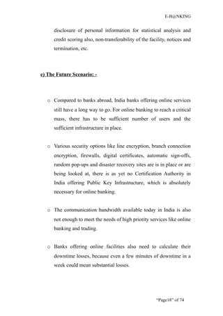 E-B@NKING


     disclosure of personal information for statistical analysis and
     credit scoring also, non-transferability of the facility, notices and
     termination, etc.



e) The Future Scenario: -



  o Compared to banks abroad, India banks offering online services
     still have a long way to go. For online banking to reach a critical
     mass, there has to be sufficient number of users and the
     sufficient infrastructure in place.


  o Various security options like line encryption, branch connection
     encryption, firewalls, digital certificates, automatic sign-offs,
     random pop-ups and disaster recovery sites are is in place or are
     being looked at, there is as yet no Certification Authority in
     India offering Public Key Infrastructure, which is absolutely
     necessary for online banking.


  o The communication bandwidth available today in India is also
     not enough to meet the needs of high priority services like online
     banking and trading.


  o Banks offering online facilities also need to calculate their
     downtime losses, because even a few minutes of downtime in a
     week could mean substantial losses.




                                                        “Page18” of 74
 