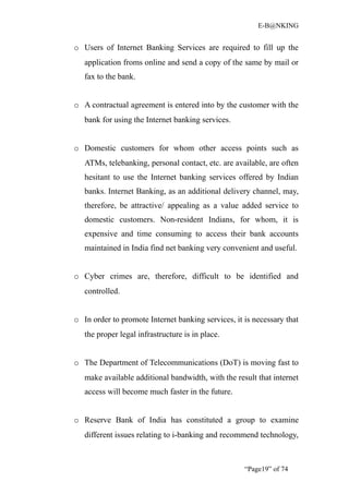 E-B@NKING


o Users of Internet Banking Services are required to fill up the
   application froms online and send a copy of the same by mail or
   fax to the bank.


o A contractual agreement is entered into by the customer with the
   bank for using the Internet banking services.


o Domestic customers for whom other access points such as
   ATMs, telebanking, personal contact, etc. are available, are often
   hesitant to use the Internet banking services offered by Indian
   banks. Internet Banking, as an additional delivery channel, may,
   therefore, be attractive/ appealing as a value added service to
   domestic customers. Non-resident Indians, for whom, it is
   expensive and time consuming to access their bank accounts
   maintained in India find net banking very convenient and useful.


o Cyber crimes are, therefore, difficult to be identified and
   controlled.


o In order to promote Internet banking services, it is necessary that
   the proper legal infrastructure is in place.


o The Department of Telecommunications (DoT) is moving fast to
   make available additional bandwidth, with the result that internet
   access will become much faster in the future.


o Reserve Bank of India has constituted a group to examine
   different issues relating to i-banking and recommend technology,



                                                    “Page19” of 74
 
