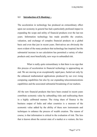 E-B@NKING




1.1   Introduction of E-Banking: -


The acceleration in technology has produced an extraordinary effect
upon our economy in general has had a particularly profound impact in
expanding the scope and utility of financial products over the last ten
years. Information technology has made possible the creation,
valuation, and exchange of complex financial products on a global
basis and even that just in recent years. Derivatives are obviously the
most evident of the many products that technology has inspired, but the
substantial increase in our calculation has permitted a variety of other
products and, most beneficially, new ways to unbundled risk.


          What is really quite extraordinary is that there is no sign that
this process of acceleration in financial technology is approaching an
end. We are moving at an exceptionally rapid pace, fueled not only by
the enhanced mathematical applications produced by our ever rising
computing capabilities but also by our expanding telecommunications
capabilities and the associated substantial broadening of our markets.


All the new financial products that have been created in recent years
contribute economic value by unbundling risks and reallocating them
in a highly calibrated manner. The rising share of finance in the
business output of India and other countries is a measure of the
economic value added by the ability of these new instruments and
techniques to enhance the process of wealth creation. The reason of
course, is that information is critical to the evaluation of risk. The less
that is known about the current state of a market or a venture, the less



                                                          “Page2” of 74
 