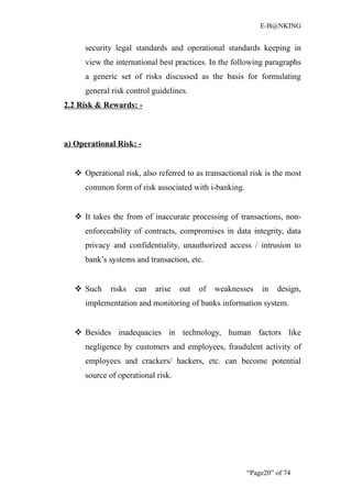 E-B@NKING


      security legal standards and operational standards keeping in
      view the international best practices. In the following paragraphs
      a generic set of risks discussed as the basis for formulating
      general risk control guidelines.
2.2 Risk & Rewards: -



a) Operational Risk: -


    Operational risk, also referred to as transactional risk is the most
      common form of risk associated with i-banking.


    It takes the from of inaccurate processing of transactions, non-
      enforceability of contracts, compromises in data integrity, data
      privacy and confidentiality, unauthorized access / intrusion to
      bank’s systems and transaction, etc.


    Such     risks   can   arise   out   of   weaknesses   in   design,
      implementation and monitoring of banks information system.


    Besides inadequacies in technology, human factors like
      negligence by customers and employees, fraudulent activity of
      employees and crackers/ hackers, etc. can become potential
      source of operational risk.




                                                        “Page20” of 74
 
