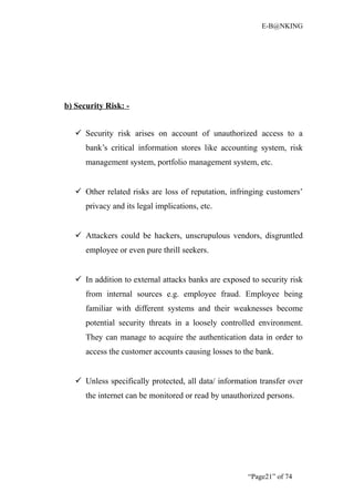 E-B@NKING




b) Security Risk: -


    Security risk arises on account of unauthorized access to a
      bank’s critical information stores like accounting system, risk
      management system, portfolio management system, etc.


    Other related risks are loss of reputation, infringing customers’
      privacy and its legal implications, etc.


    Attackers could be hackers, unscrupulous vendors, disgruntled
      employee or even pure thrill seekers.


    In addition to external attacks banks are exposed to security risk
      from internal sources e.g. employee fraud. Employee being
      familiar with different systems and their weaknesses become
      potential security threats in a loosely controlled environment.
      They can manage to acquire the authentication data in order to
      access the customer accounts causing losses to the bank.


    Unless specifically protected, all data/ information transfer over
      the internet can be monitored or read by unauthorized persons.




                                                      “Page21” of 74
 