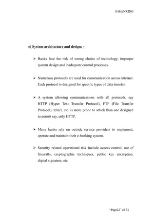 E-B@NKING




c) System architecture and design: -


    Banks face the risk of wrong choice of technology, improper
      system design and inadequate control processes.


    Numerous protocols are used for communication across internet.
      Each protocol is designed for specific types of data transfer.


    A system allowing communications with all protocols, say
      HTTP (Hyper Text Transfer Protocol), FTP (File Transfer
      Protocol), telnet, etc. is more prone to attack than one designed
      to permit say, only HTTP.


    Many banks rely on outside service providers to implement,
      operate and maintain their e-banking system.


    Security related operational risk include access control, use of
      firewalls, cryptographic techniques, public key encryption,
      digital signature, etc.




                                                        “Page22” of 74
 