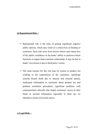 E-B@NKING




d) Reputational Risk: -



    Reputational risk is the risks of getting significant negative
      public opinion, which may result in a critical loss of funding or
      customers. Such risks arise from actions which cause major loss
      of the public confidence in the banks’ ability to perform critical
      functions or impair bank-customer relationship. It may be due to
      banks’ own action or due to third party’s action.


    The main reasons for this risk may be system or product not
      working to the expectations of the customers, significant
      security breach (both due to internal and external attack),
      inadequate information to customers about product use and
      problem resolution procedures, significant problems with
      communication networks that impair customers’ access to their
      funds or account information especially if, there are, no
      alternative means of account access.




e) Legal Risk: -




                                                          “Page23” of 74
 