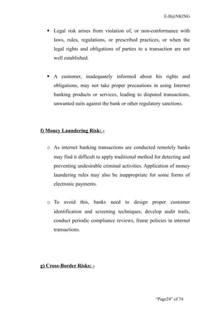 E-B@NKING


   Legal risk arises from violation of, or non-conformance with
     laws, rules, regulations, or prescribed practices, or when the
     legal rights and obligations of parties to a transaction are not
     well established.


   A customer, inadequately informed about his rights and
     obligations, may not take proper precautions in using Internet
     banking products or services, leading to disputed transactions,
     unwanted suits against the bank or other regulatory sanctions.




f) Money Laundering Risk: -


  o As internet banking transactions are conducted remotely banks
     may find it difficult to apply traditional method for detecting and
     preventing undesirable criminal activities. Application of money
     laundering rules may also be inappropriate for some forms of
     electronic payments.


  o To avoid this, banks need to design proper customer
     identification and screening techniques, develop audit trails,
     conduct periodic compliance reviews, frame policies in internet
     transactions.




g) Cross-Border Risks: -




                                                       “Page24” of 74
 