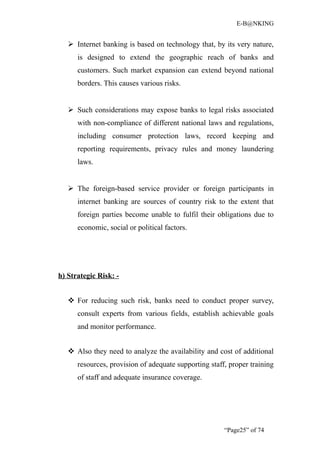 E-B@NKING


    Internet banking is based on technology that, by its very nature,
      is designed to extend the geographic reach of banks and
      customers. Such market expansion can extend beyond national
      borders. This causes various risks.


    Such considerations may expose banks to legal risks associated
      with non-compliance of different national laws and regulations,
      including consumer protection laws, record keeping and
      reporting requirements, privacy rules and money laundering
      laws.


    The foreign-based service provider or foreign participants in
      internet banking are sources of country risk to the extent that
      foreign parties become unable to fulfil their obligations due to
      economic, social or political factors.




h) Strategic Risk: -


    For reducing such risk, banks need to conduct proper survey,
      consult experts from various fields, establish achievable goals
      and monitor performance.


    Also they need to analyze the availability and cost of additional
      resources, provision of adequate supporting staff, proper training
      of staff and adequate insurance coverage.




                                                       “Page25” of 74
 