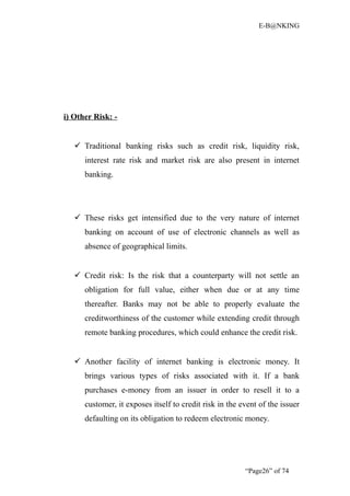 E-B@NKING




i) Other Risk: -


    Traditional banking risks such as credit risk, liquidity risk,
      interest rate risk and market risk are also present in internet
      banking.




    These risks get intensified due to the very nature of internet
      banking on account of use of electronic channels as well as
      absence of geographical limits.


    Credit risk: Is the risk that a counterparty will not settle an
      obligation for full value, either when due or at any time
      thereafter. Banks may not be able to properly evaluate the
      creditworthiness of the customer while extending credit through
      remote banking procedures, which could enhance the credit risk.


    Another facility of internet banking is electronic money. It
      brings various types of risks associated with it. If a bank
      purchases e-money from an issuer in order to resell it to a
      customer, it exposes itself to credit risk in the event of the issuer
      defaulting on its obligation to redeem electronic money.




                                                         “Page26” of 74
 