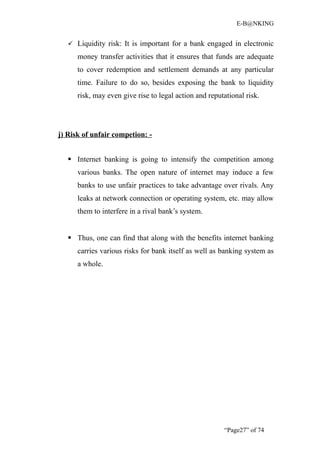 E-B@NKING


    Liquidity risk: It is important for a bank engaged in electronic

      money transfer activities that it ensures that funds are adequate
      to cover redemption and settlement demands at any particular
      time. Failure to do so, besides exposing the bank to liquidity
      risk, may even give rise to legal action and reputational risk.




j) Risk of unfair competion: -


    Internet banking is going to intensify the competition among
      various banks. The open nature of internet may induce a few
      banks to use unfair practices to take advantage over rivals. Any
      leaks at network connection or operating system, etc. may allow
      them to interfere in a rival bank’s system.


    Thus, one can find that along with the benefits internet banking
      carries various risks for bank itself as well as banking system as
      a whole.




                                                        “Page27” of 74
 