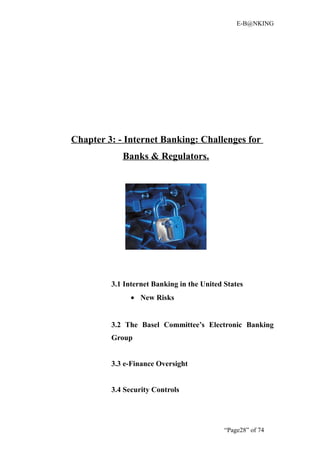 E-B@NKING




Chapter 3: - Internet Banking: Challenges for
            Banks & Regulators.




         3.1 Internet Banking in the United States
               • New Risks


         3.2 The Basel Committee’s Electronic Banking
         Group


         3.3 e-Finance Oversight


         3.4 Security Controls




                                            “Page28” of 74
 