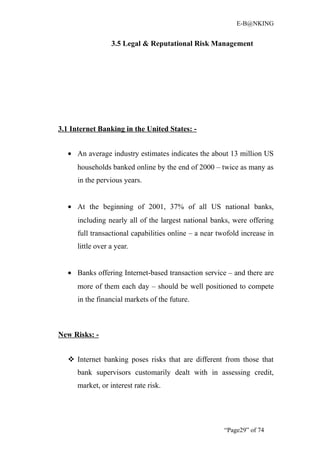 E-B@NKING


                  3.5 Legal & Reputational Risk Management




3.1 Internet Banking in the United States: -


   • An average industry estimates indicates the about 13 million US
      households banked online by the end of 2000 – twice as many as
      in the pervious years.


   • At the beginning of 2001, 37% of all US national banks,
      including nearly all of the largest national banks, were offering
      full transactional capabilities online – a near twofold increase in
      little over a year.


   • Banks offering Internet-based transaction service – and there are
      more of them each day – should be well positioned to compete
      in the financial markets of the future.



New Risks: -


    Internet banking poses risks that are different from those that
      bank supervisors customarily dealt with in assessing credit,
      market, or interest rate risk.




                                                        “Page29” of 74
 